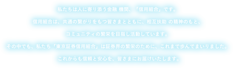 私たちは人に寄り添う金融 機関、「信用組合」です。信用組合は、共通の繋がりをもつ皆さまとともに、相互扶助 の精神のもと、コミュニティの繁栄を目指し活動しています。その中でも、私たち「東京証券信用組合」は証券界の繁栄のために、これまで歩んでまいりました。これからも信頼と安心を、皆さまにお届けいたします。