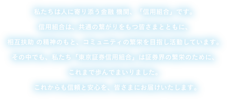 私たちは人に寄り添う金融 機関、「信用組合」です。信用組合は、共通の繋がりをもつ皆さまとともに、相互扶助 の精神のもと、コミュニティの繁栄を目指し活動しています。その中でも、私たち「東京証券信用組合」は証券界の繁栄のために、これまで歩んでまいりました。これからも信頼と安心を、皆さまにお届けいたします。